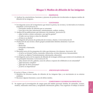 Bloque 3. Medios de difusión de las imágenes

	                                                        PROPÓSITOS
     • Analizar las características, funciones y procesos de producción involucrados en algunos medios de
       difusión de las imágenes.

	                                                        CONTENIDOS
     • Investigación acerca de la importancia que tienen la prensa, las revistas y la televisión en el entorno
       inmediato: Contextualización (1)
        – Principales medios de difusión que se consumen.
        – Usos que se les dan: información, entretenimiento, análisis, etcétera.
     • Análisis de las publicaciones que interesan a los alumnos: Apreciación (2)
        – ¿Qué revistas o cómics consumen y por qué les gustan?
        – ¿Cuáles son sus temas y cómo los abordan?
        – ¿Cómo es su diseño?
     • Investigación del proceso de producción de revistas y diarios. Contextualización (3)
     • Producción de una revista o diario grupal considerando distintos elementos: Expresión
        – Edición.
        – Redacción.
        – Fotografía o ilustración.
        – Diseño.
     • Discusión acerca de los programas de video que interesan a los alumnos: Apreciación (4)
        – ¿Cuál es su formato? (series, musicales, telenovelas, revistas televisivas, documentales).
        – ¿Cuál es su objetivo? (entretenimiento, información, educación).
     • Investigación acerca de los espacios de difusión de la imagen artística que existen en la localidad y de
       sus principales funciones: Contextualización (5)
        – ¿Hay museos de arte, galerías, casas de cultura o espacios de exhibición en mi comunidad?
        – ¿Qué funciones cumplen?
        – ¿Qué tipo de obras presentan?
        – ¿Cuál es su importancia?

	                                                        APRENDIZAJES ESPERADOS
    Al concluir el bloque, el alumno:
     • Identifica los diversos medios de difusión de las imágenes fijas y en movimiento en su entorno
        cotidiano.
     • Reconoce algunas funciones y usos de dichos medios.

	                                                        COMENTARIOS Y SUGERENCIAS DIDÁCTICAS
1)	 Se sugiere que la investigación de campo parta del ámbito personal, familiar, de amistades, vecinos,
    etcétera, realizando entrevistas y recopilando información gráfica. Para organizar el trabajo al interior

                                                                                                                  71
 