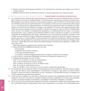 • Emplea elementos del lenguaje escultórico en la realización de creaciones que tengan como tema el
           cuerpo humano.
         • Identifica diversas obras escultóricas de artistas y culturas inspiradas en el cuerpo humano.

     	                                                       COMENTARIOS Y SUGERENCIAS DIDÁCTICAS
     1)	 Las representaciones realistas del cuerpo humano son comunes en el arte occidental desde la Grecia y
         Roma clásicas, así como en el Renacimiento y el Neoclasicismo. Igualmente, podemos encontrar nota-
         bles ejemplos de esculturas realistas en otras culturas antiguas, como en China y en África central. En el
         arte de México este tipo de representaciones se encuentran en obras de tipo academicista de los siglos
         xix y xx. En muchas de estas representaciones, no obstante la exactitud con la que es simulado el cuerpo,
         subyace una intención por idealizar los rasgos y las actitudes. En cuanto a las representaciones estili-
         zadas del cuerpo se pueden encontrar infinitas variantes, en las que se observa tanto la simplificación
         de las formas y los detalles, la interpretación geométrica y la deformación de los rasgos. La escultura
         mesoamericana –maya, zapoteca, del occidente de México, mexica, huaxteca y totonaca– es una fuente
         inagotable de interpretaciones del cuerpo. Igualmente, en el arte moderno se pueden encontrar varios
         artistas que han estilizado la figura humana con propósitos expresivos. Entre los artistas europeos se
         pueden mencionar a Auguste Rodin, Constantin Brancusi, Aleksandr Archipenko, Alberto Giacometti,
         Henry Moore, George Segal. En la escultura mexicana se pueden mencionar a Francisco Zúñiga, Pedro
         Cervantes, Adolfo Riestra, Javier Marín, Reynaldo Velásquez Zebadúa, César Martínez y Miriam Me-
         drez, entre otros.
            Materiales didácticos sugeridos para abordar este contenido:
         • Libros del Rincón en Bibliotecas Escolar y de Aula:
             – El arte griego.
             – Esplendor de la América Antigua.
             – La Europa del Renacimiento.
             – La escultura, desde la antigüedad hasta hoy. Las épocas, las técnicas, los artistas.
         • Artes de México, revista-libro (disponible en Centros de Maestros), números 8 y 25.
         • Imágenes del portafolio Aprender a Mirar:
            Lám. 2. Torso esgrafiado con niños, de Adolfo Riestra.
            Lám. 4. Brasero antropomorfo, Cultura mexica.
            Lám. 8. Máscara del estado de Guerrero, de Raúl Corona.
            Lám. 34. La giganta, de José Luis Cuevas.
            Lám. 38. Abraham e Isaac, sillería del coro de San Agustín, de Salvador de Ocampo.
     2)	 Se recomienda que los alumnos observen directamente las obras escultóricas visitando museos, institu-
         tos y casas de cultura, zonas arqueológicas o monumentos y parques, y que anoten sus observaciones
         durante la visita con el fin de comentarlas en clase. Asimismo, se recomienda la lectura de imágenes en
         el aula, empleando reproducciones impresas.
     3)	 Como base para trabajar este contenido es importante recuperar los aprendizajes obtenidos en los dos
         anteriores. En cuanto a las técnicas se pueden realizar máscaras y bajorrelieves en barro, yeso, plastilina
         o pasta y esculturas de bulto en modelado y ensamblaje en materiales adaptados y reciclados.
     4)	 En la mayoría de las civilizaciones antiguas la escultura monumental se utilizó para representar deida-
         des o personajes históricos importantes, como reyes, emperadores y sacerdotes. Es recomendable que la

78
 