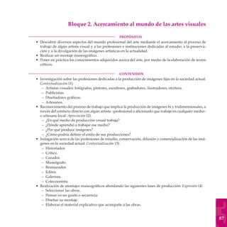 Bloque 2. Acercamiento al mundo de las artes visuales

	                                                       PROPÓSITOS
    • Descubrir diversos aspectos del mundo profesional del arte mediante el acercamiento al proceso de
      trabajo de algún artista visual y a las profesiones e instituciones dedicadas al estudio, a la preserva-
      ción y a la divulgación de las imágenes artísticas en la actualidad.
    • Realizar un montaje museográfico.
    • Poner en práctica los conocimientos adquiridos acerca del arte, por medio de la elaboración de textos
      críticos.

	                                                       CONTENIDOS
    • Investigación sobre las profesiones dedicadas a la producción de imágenes fijas en la sociedad actual:
      Contextualización (1)
       – Artistas visuales: fotógrafos, pintores, escultores, grabadores, ilustradores, etcétera.
       – Publicistas.
       – Diseñadores gráficos.
       – Artesanos.
    • Reconocimiento del proceso de trabajo que implica la producción de imágenes bi y tridimensionales, a
      través del contacto directo con algún artista –profesional o aficionado que trabaje en cualquier medio–
      o artesano local: Apreciación (2).
       – ¿En qué medio de producción visual trabaja?
       – ¿Dónde aprendió a trabajar ese medio?
       – ¿Por qué produce imágenes?
       – ¿Cómo podría definir el estilo de sus producciones?
    • Indagación acerca de las profesiones de estudio, conservación, difusión y comercialización de las imá-
      genes en la sociedad actual: Contextualización (3).
       – Historiador.
       – Crítico.
       – Curador.
       – Museógrafo.
       – Restaurador.
       – Editor.
       – Galerista.
       – Coleccionista.
    • Realización de montajes museográficos abordando las siguientes fases de producción: Expresión (4)
       – Seleccionar las obras.
       – Pensar en un guión o secuencia.
       – Diseñar su montaje.
       – Elaborar el material explicativo que acompañe a las obras.


                                                                                                                 87
 