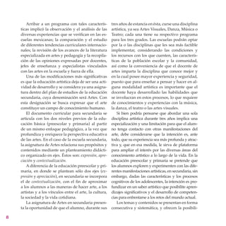 Arribar a un programa con tales caracterís-        tres años de estancia en ésta, curse una disciplina
    ticas implicó la observación y el análisis de las      artística, ya sea Artes Visuales, Danza, Música o
    diversas experiencias que se verifican en las es-      Teatro; cada una tiene su respectivo programa
    cuelas mexicanas; la comparación y el estudio          para los tres grados. Las escuelas podrán optar
    de diferentes tendencias curriculares internacio-      por la o las disciplinas que les sea más factible
    nales; la revisión de los avances de la literatura     implementar, considerando las condiciones y
    especializada en artes y pedagogía y la recopila-      los recursos con los que cuenten, las caracterís-
    ción de las opiniones expresadas por docentes,         ticas de la población escolar y la comunidad,
    jefes de enseñanza y especialistas vinculados          así como la conveniencia de que el docente de
    con las artes en la escuela y fuera de ella.           artes imparta la disciplina que conoce mejor y
        Una de las modificaciones más significativas       en la cual posee mayor experiencia y seguridad,
    es que la educación artística deja de ser una acti-    puesto que para enseñar a pensar y hacer en al-
    vidad de desarrollo y se considera ya una asigna-      guna modalidad artística es importante que el
    tura dentro del plan de estudios de la educación       docente haya desarrollado las habilidades que
    secundaria, cuya denominación será Artes. Con          se involucran en estos procesos, lo que requiere
    esta designación se busca expresar que el arte         de conocimientos y experiencias con la música,
    constituye un campo de conocimiento humano.            la danza, el teatro o las artes visuales.
        El documento curricular para secundaria se            Si bien podría pensarse que abordar una sola
    articula con los dos niveles previos de la edu-        disciplina artística durante tres años implica una
    cación básica (preescolar y primaria) al partir        especialización y una limitación para que el alum-
    de un mismo enfoque pedagógico, a la vez que           no tenga contacto con otras manifestaciones del
    profundiza y enriquece la perspectiva educativa        arte, debe considerarse que la intención es, ante
    de las artes. En el caso de la escuela secundaria,     todo, que su experiencia sea más profunda y atrac-
    la asignatura de Artes relaciona sus propósitos y      tiva y, que en esa medida, le sirva de plataforma
    contenidos mediante un planteamiento didácti-          para ampliar el interés por las diversas áreas del
    co organizado en ejes. Éstos son: expresión, apre-     conocimiento artístico a lo largo de la vida. En la
    ciación y contextualización.                           educación preescolar y primaria se pretende que
        A diferencia de la educación preescolar y pri-     los alumnos exploren y experimenten con las dife-
    maria, en donde se plantean sólo dos ejes (ex-         rentes manifestaciones artísticas, en secundaria, sin
    presión y apreciación), en secundaria se incorpora     embargo, dadas las características y los procesos
    el de contextualización, con el fin de aproximar       cognitivos de los adolescentes, la intención es pro-
    a los alumnos a las maneras de hacer arte, a los       fundizar en un saber artístico que posibilite apren-
    artistas y a los vínculos entre el arte, la cultura,   dizajes significativos y el desarrollo de competen-
    la sociedad y la vida cotidiana.                       cias para enfrentarse a los retos del mundo actual.
        La asignatura de Artes en secundaria presen-          Los temas y contenidos se presentan en forma
    ta la oportunidad de que el alumno, durante sus        consecutiva y sistemática, y ofrecen la posibili-


 