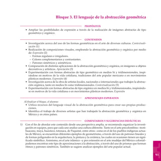 Bloque 3. El lenguaje de la abstracción geométrica

	                                                         PROPÓSITOS
     • Ampliar las posibilidades de expresión a través de la realización de imágenes abstractas de tipo
       geométrico y orgánico.

	                                                         CONTENIDOS
     • Investigación acerca del uso de las formas geométricas en el arte de diversas culturas. Contextuali-
       zación (1)
     • Realización de composiciones visuales, empleando la abstracción geométrica y orgánica por medio
       de: Expresión (2)
        – Formas regulares e irregulares.
        – Colores complementarios y contrastantes.
        – Patrones simétricos y asimétricos.
     • Comparación de distintas aplicaciones de la abstracción geométrica y orgánica, en imágenes u objetos
       decorativos y artísticos. Apreciación (3)
     • Experimentación con formas abstractas de tipo geométrico en medios bi y tridimensionales, inspi-
       rándose en motivos de la vida cotidiana, tradiciones del arte popular mexicano o en movimientos
       plásticos modernos. Expresión (4)
     • Investigación acerca de la obra de artistas locales, nacionales o internacionales que trabajen la abstrac-
       ción orgánica, tanto en medios bi como tridimensionales. Contextualización (5)
     • Experimentación con formas abstractas de tipo orgánico en medios bi y tridimensionales, inspirándo-
       se en motivos de la vida cotidiana o en movimientos plásticos modernos. Expresión

	                                                         APRENDIZAJES ESPERADOS
    Al finalizar el bloque, el alumno:
     • Utiliza recursos del lenguaje visual de la abstracción geométrica para crear sus propias produc-
         ciones.
     • Identifica el trabajo de diversos artistas que han trabajado la abstracción geométrica y orgánica en
         México y en otros países.

	                                                         COMENTARIOS Y SUGERENCIAS DIDÁCTICAS
1)	 Con el fin de abordar este contenido desde una perspectiva amplia, se recomienda organizar la investi-
    gación en equipos, para que cada uno analice una cultura diferente. Tanto en el arte precolombino –teoti-
    huacano, maya, huaxteco, totonaca, de Paquimé, entre otros– como en el de los pueblos indígenas actua-
    les de México, se encuentran diferentes ejemplos de geometrismo, a través del uso de patrones lineales y
    de formas poligonales en la arquitectura, la pintura y la cerámica, las cuales en ocasiones tienen un signi-
    ficado simbólico. Asimismo, en el arte islámico –y por extensión en el arte mudéjar del México colonial–
    podemos encontrar este tipo de aproximaciones a la abstracción, a través del uso de prismas que forman
    ritmos y patrones simétricos. También se sugiere analizar ejemplos del arte popular actual.


                                                                                                                    91
 