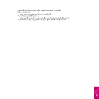 Materiales didácticos sugeridos para abordar este contenido:
• Sitios en Internet:
   – http://sepiensa.org.mx/librero/artes.html
  Véase “Constantin Brancusi”.
   – http://redescolar.ilce.edu.mx/redescolar/biblioteca/indexbiblio.htm
  Véase “Artistas del proyecto Cómo ves” (Jean Arp, Isamu Noguchi).




                                                                           93
 