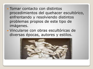  Tomar contacto con distintos
procedimientos del quehacer escultórico,
enfrentando y resolviendo distintos
problemas propios de este tipo de
imágenes.
 Vincularse con obras escultóricas de
diversas épocas, autores y estilos.
 