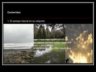 Contenidos


1. El paisaje natural en su conjunto




                    Características más significativas del
                    paisaje natural que nos rodea. Aspectos
                    estéticos y geográficos
                    que le confieren su identidad desde una
                    perspectiva global.
 
