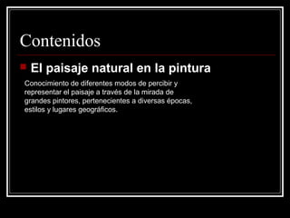 Contenidos
   El paisaje natural en la pintura
Conocimiento de diferentes modos de percibir y
representar el paisaje a través de la mirada de
grandes pintores, pertenecientes a diversas épocas,
estilos y lugares geográficos.
 