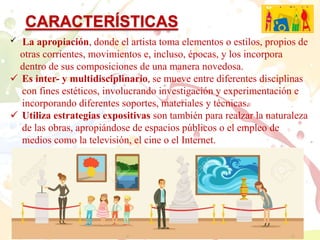  La apropiación, donde el artista toma elementos o estilos, propios de
otras corrientes, movimientos e, incluso, épocas, y los incorpora
dentro de sus composiciones de una manera novedosa.
Es inter- y multidisciplinario, se mueve entre diferentes disciplinas
con fines estéticos, involucrando investigación y experimentación e
incorporando diferentes soportes, materiales y técnicas.
Utiliza estrategias expositivas son también para realzar la naturaleza
de las obras, apropiándose de espacios públicos o el empleo de
medios como la televisión, el cine o el Internet.
CARACTERÍSTICAS