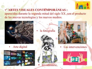  ARTES VISUALES CONTEMPORÁNEAS :
aparecidas durante la segunda mitad del siglo XX ,son el producto
de las nuevas tecnologías y los nuevos medios.
• Arte digital • Las intervenciones
• El videoarte,
• la fotografía