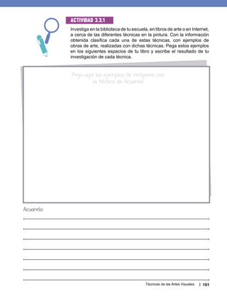 Técnicas de las Artes Visuales 101
Investiga en la biblioteca de tu escuela, en libros de arte o en Internet,
a cerca de las diferentes técnicas en la pintura. Con la información
obtenida clasifica cada una de estas técnicas, con ejemplos de
obras de arte, realizadas con dichas técnicas. Pega estos ejemplos
en los siguientes espacios de tu libro y escribe el resultado de tu
investigación de cada técnica.
Actividad 3.3.1
Pega aquí los ejemplos de imágenes con
la técnica de Acuarela
Acuarela:
 