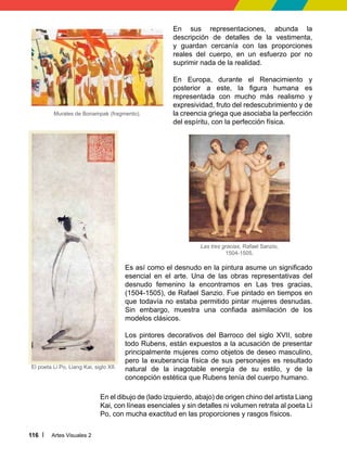 Artes Visuales 2
116
En sus representaciones, abunda la
descripción de detalles de la vestimenta,
y guardan cercanía con las proporciones
reales del cuerpo, en un esfuerzo por no
suprimir nada de la realidad.
En Europa, durante el Renacimiento y
posterior a este, la figura humana es
representada con mucho más realismo y
expresividad, fruto del redescubrimiento y de
la creencia griega que asociaba la perfección
del espíritu, con la perfección física.
Murales de Bonampak (fragmento).
El poeta Li Po, Liang Kai, siglo XII.
En el dibujo de (lado izquierdo, abajo) de origen chino del artista Liang
Kai, con líneas esenciales y sin detalles ni volumen retrata al poeta Li
Po, con mucha exactitud en las proporciones y rasgos físicos.
Es así como el desnudo en la pintura asume un significado
esencial en el arte. Una de las obras representativas del
desnudo femenino la encontramos en Las tres gracias,
(1504-1505), de Rafael Sanzio. Fue pintado en tiempos en
que todavía no estaba permitido pintar mujeres desnudas.
Sin embargo, muestra una confiada asimilación de los
modelos clásicos.
Los pintores decorativos del Barroco del siglo XVII, sobre
todo Rubens, están expuestos a la acusación de presentar
principalmente mujeres como objetos de deseo masculino,
pero la exuberancia física de sus personajes es resultado
natural de la inagotable energía de su estilo, y de la
concepción estética que Rubens tenía del cuerpo humano.
Las tres gracias, Rafael Sanzio,
1504-1505.
 