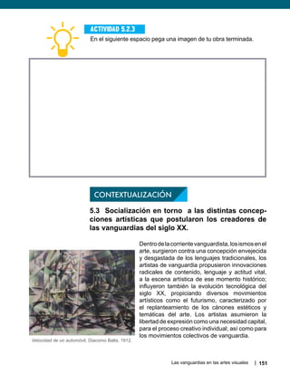 Las vanguardias en las artes visuales 151
En el siguiente espacio pega una imagen de tu obra terminada.
Actividad 5.2.3
CONTEXTUALIZACIÓN
5.3 Socialización en torno a las distintas concep-
ciones artísticas que postularon los creadores de
las vanguardias del siglo XX.
Dentrodelacorrientevanguardista,losismosenel
arte, surgieron contra una concepción envejecida
y desgastada de los lenguajes tradicionales, los
artistas de vanguardia propusieron innovaciones
radicales de contenido, lenguaje y actitud vital,
a la escena artística de ese momento histórico;
influyeron también la evolución tecnológica del
siglo XX, propiciando diversos movimientos
artísticos como el futurismo, caracterizado por
el replanteamiento de los cánones estéticos y
temáticas del arte. Los artistas asumieron la
libertad de expresión como una necesidad capital,
para el proceso creativo individual; así como para
los movimientos colectivos de vanguardia.
Velocidad de un automóvil, Giacomo Balla, 1912.
 