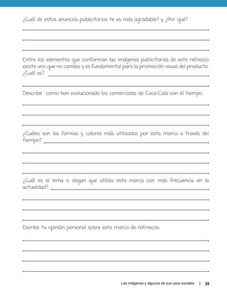 Las imágenes y algunos de sus usos sociales 35
¿Cuál de estos anuncios publicitarios te es más agradable? y ¿Por qué?
Entre los elementos que conforman las imágenes publicitarias de este refresco
existe uno que no cambia y es fundamental para la promoción visual del producto.
¿Cuál es?
Describe como han evolucionado los comerciales de Coca-Cola con el tiempo.
¿Cuáles son las formas y colores más utilizados por esta marca a través del
tiempo?
¿Cuál es el lema o slogan que utiliza esta marca con más frecuencia en la
actualidad?
Escribe tu opinión personal sobre esta marca de refrescos.
 
