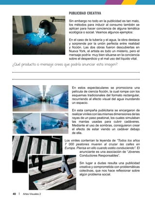 Artes Visuales 2
40
Publicidad creativa
Sin embargo no todo en la publicidad es tan malo,
los métodos para inducir al consumo también se
aplican para hacer conciencia de alguna temática
ecológica o social. Veamos algunos ejemplos:
En el caso de la tubería y el agua, la obra destaca
y sorprende por la unión perfecta entre realidad
y ficción. Las dos obras fueron descubiertas en
Nueva York, el artista es todo un misterio, pero el
mensaje podría muy bien situarse en la conciencia
sobre el desperdicio y el mal uso del líquido vital.
¿Qué producto o mensaje crees que podría anunciar esta imagen?
En estos espectaculares se promociona una
película de ciencia ficción, la cual rompe con los
esquemas tradicionales del formato rectangular,
recurriendo al efecto visual del agua inundando
un espacio.
En esta campaña publicitaria se encargaron de
realizar viniles con las mismas dimensiones de las
rayas de un paso peatonal, los cuales simulaban
las mantas usadas para cubrir cadáveres.
Mediante el uso de sombras, consiguieron crear
el efecto de estar viendo un cadáver debajo
de ella.
Los viniles contenían la leyenda de “Todos los años
7 000 peatones mueren al cruzar las calles en
Europa. Piensa en ello cuando estés conduciendo”. El
anunciante es una asociación de “Jóvenes
Conductores Responsables”.
Sin lugar a dudas resulta una publicidad
creativa y comprometida con problemáticas
colectivas, que nos hace reflexionar sobre
algún problema social.
 