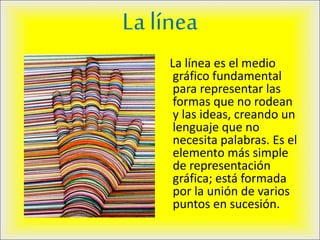 La línea
La línea es el medio
gráfico fundamental
para representar las
formas que no rodean
y las ideas, creando un
lenguaje que no
necesita palabras. Es el
elemento más simple
de representación
gráfica; está formada
por la unión de varios
puntos en sucesión.
 