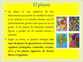El plano
• Un plano es una superficie de dos
dimensiones que puede ser medida en altura
y en anchura y su tamaño siempre será lo
suficientemente grande como para no ser un
punto. A los planos los llamamos también
figuras y pueden ser de muchas formas y
tamaños
• Según su forma, se pueden distinguir dos
tipos de planos: los geométricos, de formas
regulares (triángulos, cuadrados, círculos,
etc.), y los planos orgánicos, de formas
libres e irregulares.
 