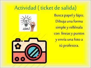 Actividad ( ticket de salida)
Busca papely lápiz.
Dibujaunaforma
simple y rellénala
con líneas y puntos
y envía una foto a
tú profesora.
 
