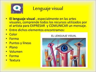 Lenguaje visual
• El lenguaje visual , especialmente en las artes
visuales, comprende todos los recursos utilizados por
el artista para EXPRESAR y COMUNICAR un mensaje.
• Entre dichos elementos encontramos:
• Color
• Forma
• Puntos y líneas
• Plano
• Volumen
• Forma
• Textura
 