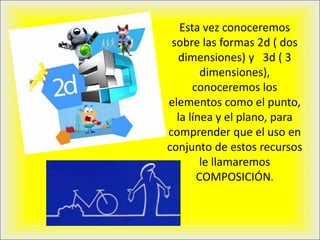 Esta vez conoceremos
sobre las formas 2d ( dos
dimensiones) y 3d ( 3
dimensiones),
conoceremos los
elementos como el punto,
la línea y el plano, para
comprender que el uso en
conjunto de estos recursos
le llamaremos
COMPOSICIÓN.
 