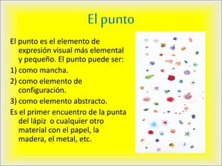 El punto
El punto es el elemento de
expresión visual más elemental
y pequeño. El punto puede ser:
1) como mancha.
2) como elemento de
configuración.
3) como elemento abstracto.
Es el primer encuentro de la punta
del lápiz o cualquier otro
material con el papel, la
madera, el metal, etc.
 