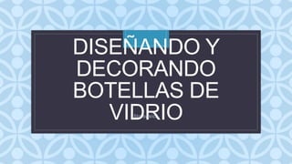 C
DISEÑANDO Y
DECORANDO
BOTELLAS DE
VIDRIO
5to básico
 