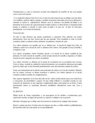 Transparencias y, como si estuvieran sacando una radiografía, los muebles de una casa pueden
verse a través de la pared.
4. La etapa del realismo: Entre los 9 y los 12 años los chicos buscan que sus dibujos sean más fieles
a la realidad y grafican objetos, paisajes y también sensaciones, buscando ya la tercera dimensión y
tomando en cuenta la superposición. Muchas veces la atención a los detalles del dibujo va en
detrimento de la acción y las representaciones resultan estáticas. La línea de base va desapareciendo
porque se empieza a concebir al suelo como un plano y lo que era la línea de cielo pasa
gradualmente a ser la línea de horizonte.
Teoría del color
El color es algo abstracto que denota sentimientos o emociones Para aplicarlo con criterio
primeramente viene una base teórica que hay que aprender. Para estudiarlos se tiene el círculo
cromático; donde se ordenan colores primarios, secundarios y mezclas de estos.
Los colores primarios son aquellos que no se obtienen por la mezcla de ningún otro color; sin
embargo a partir de la mezcla de estos se obtienen otros colores. Son ejemplo: el azul, el amarillo y
el magenta o rojo.
Los colores secundarios vienen formados gracias a la mezcla de la misma cantidad de dos
primarios. El verde (mezcla de amarillo y azul), naranja (mezcla de amarillo y magenta) y el violeta
(mezcla de azul y magenta) son colores secundarios.
Los colores terciarios se obtienen de la mezcla de un primario con su secundario más cercano.
Como se intuye variando la cantidad de mezcla de primarios con secundarios obtenemos una amplia
gama de colores que se irán formando paulatinamente como una transición continua de colores.
Existe una nomenclatura de la relación entre posiciones de colores en el círculo cromático. Mientras
que los colores cercanos se llaman armónicos o relativos. Los colores opuestos en el círculo
cromático reciben el nombre de complementarios.
Otro aspecto importante en la teoría del color son los valores tonales ideales para crear atmósferas
y sensaciones de profundidad o espacio. El tono refleja brillantez u oscuridad creando así una
sensación de dimensión en una superficie completamente plana como puede ser un lienzo. Contra
posicionando colores (o mezclando diferentes tonalidades) obtendremos temas más vivos y
rítmicos.
EL BOCETO
Dibujo hecho de forma esquemática y sin preocuparse de los detalles o terminaciones para
representar una idea, un lugar, una persona, un aparato o cualquier cosa en general.
Borrador o bosquejo que se dibuja antes de acometer la realización de cualquier obra artística.
Borrón o apunte que hace el artista antes de empezar una obra, se utiliza también en publicidad para
dar la primera idea de lo que puede ser un spot publicitario
 