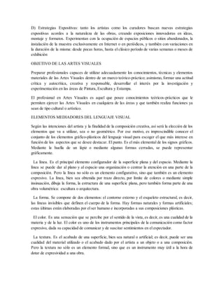 D) Estrategias Expositivas: tanto los artistas como los curadores buscan nuevas estrategias
expositivas acordes a la naturaleza de las obras, creando exposiciones innovadoras en ideas,
montaje y formatos. Experimentan con la ocupación de espacios públicos o sitios abandonados, la
instalación de la muestra exclusivamente en Internet o en periódicos, y también con variaciones en
la duración de la misma: desde pocas horas, hasta el clásico período de varias semanas o meses de
exhibición
OBJETIVO DE LAS ARTES VISUALES
Preparar profesionales capaces de utilizar adecuadamente los conocimientos, técnicas y elementos
materiales de las Artes Visuales dentro de un marco teórico-práctico; asimismo, formar una actitud
crítica y autocrítica, creativa y responsable, desarrollar el interés por la investigación y
experimentación en las áreas de Pintura, Escultura y Estampa.
El profesional en Artes Visuales es aquel que posee conocimientos teóricos-prácticos que le
permiten ejercer las Artes Visuales en cualquiera de las áreas y que también realiza funciones ya
sean de tipo cultural o artístico.
ELEMENTOS MEDIADORES DEL LENGUAJE VISUAL
Según las intenciones del artista y la finalidad de la composición creativa, así será la elección de los
elementos que va a utilizar, sea o no geométrico. Por ese motivo, es imprescindible conocer el
conjunto de los elementos gráfico-plásticos del lenguaje visual para escoger el que más interese en
función de los aspectos que se desee destacar. El punto. Es el más elemental de los signos gráficos.
Mediante la huella de un lápiz o mediante algunas formas cerradas, se puede representar
gráficamente.
La línea. Es el principal elemento configurador de la superficie plana y del espacio. Mediante la
línea se puede dar al plano y al espacio una organización o centrar la atención en una parte de la
composición. Pero la línea no sólo es un elemento configurativo, sino que también es un elemento
expresivo. La línea, bien sea obtenida por trazo directo, por límite de colores o mediante simple
insinuación, dibuja la forma, la estructura de una superficie plana, pero también forma parte de una
obra volumétrica: escultura o arquitectura.
La forma. Se compone de dos elementos: el contorno externo y el esqueleto estructural, es decir,
las líneas invisibles que definen el cuerpo de la forma. Hay formas naturales y formas artificiales;
estas últimas están elaboradas por el ser humano e incorporadas a sus composiciones plásticas.
El color. Es una sensación que se percibe por el sentido de la vista, es decir, es una cualidad de la
materia y de la luz. El color es uno de los instrumentos principales de la comunicación como factor
expresivo, dada su capacidad de comunicar y de suscitar sentimientos en el espectador.
La textura. Es el acabado de una superficie, bien sea natural o artificial; es decir, puede ser una
cualidad del material utilizado o el acabado dado por el artista a un objeto o a una composición.
Pero la textura no sólo es un elemento formal, sino que es un instrumento muy útil a la hora de
dotar de expresividad a una obra.
 