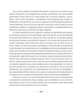 Aun cuando existe la necesidad de precisar y estructurar el orden en que
deben introducirse a los programas de estudio, atendiendo a las necesidades
particulares de los alumnos en cada etapa de su proceso cognitivo y psico-
lógico, estas cuatro disciplinas, consideradas como lenguajes de las artes, se
entrelazan y retroalimentan, e incluso en algunos momentos aportan aproxima-
ciones diferentes, como en el caso del ritmo, que para cada una de las cuatro
disciplinas se refiere a cualidades artísticas, perceptivas y representativas muy
diferentes, pero que se conectan en algún aspecto.
    En cada apartado de este capítulo se definen los elementos que aportan
las disciplinas al proceso de aprendizaje, pero más allá de sus particularidades
se recomienda introducir la música y las artes visuales en los primeros grados
de educación básica, procediendo después a la inclusión de la danza en los
niveles intermedios para finalmente cerrar el proceso con el teatro en los úl-
timos niveles, ya que los procesos psicológicos y emocionales que demanda
cada disciplina van aumentando en complejidad; no es recomendable que el
teatro sea incluido en los primeros niveles de enseñanza básica ya que la ma-
durez del alumno requiere de la preparación previa para su mejor asimilación y
comprensión. Algo similar ocurre con la danza, ya que el proceso de concien-
tización que demanda el trabajo corporal, tanto a nivel individual como co-
lectivo, requiere igualmente que el alumno haya asimilado previamente otros
conceptos y aspectos de su personalidad para su mejor desarrollo. La música y
las artes visuales son una primera vía de acceso a las artes y a los procesos de
abstracción que comienzan en el desarrollo de las nociones, la sensibilidad y
las capacidades artísticas del alumno, quien en este proceso irá adquiriendo la
confianza para su subsecuente desarrollo o elección de otras posibilidades.
    El alumno contará, así, con las herramientas estructurales necesarias para
comprender los elementos más complejos que se establecen en las otras for-
mas artísticas que no son incluidas dentro de su enseñanza, pero que podrá
adquirir de manera personal si son de su interés.


                                      104
 