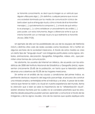 se transmite conocimiento, es decir que la imagen es un vehículo que
       alguien utiliza para algo […] En definitiva, cualquier persona que viva en
       una sociedad dominada por los medios de comunicación icónica de-
       bería saber: qué es el lenguaje visual y cómo a través de él se transmiten
       mensajes […]; qué elementos lo componen […]; a través de qué vehícu-
       lo se propaga […] y cómo establecer un procedimiento de análisis […]
       para poder, con estos instrumentos, llegar a diferenciar entre lo que se
       intenta transmitir con un mensaje visual y lo que realmente se transmite
       (Acaso, 2006:19-20).


    Un ejemplo de ello son las posibilidades de uso de los equipos de telefonía
móvil y distintos sitios web de redes sociales como facebook, hi5 o twitter en
algunos sectores de la sociedad mexicana. A través de estos medios se crea
un cierto tipo de “lenguaje visual” con imágenes particulares como signos, sím-
bolos, animaciones, decoración, tipografías, fotografías, videos, etc., que per-
miten otras formas de comunicación.
    No obstante, los usuarios de Internet en México, de acuerdo con las esta-
dísticas de 2008 del Instituto Nacional de Estadística y Geografía (INEGI), repre-
sentan únicamente 23.6% de la población, en tanto que la televisión abierta
alcanza una cobertura de 93.2% de los hogares mexicanos.
    Sin entrar en el análisis de las causas y condiciones del primer índice, es
pertinente destacar, respecto del segundo porcentaje, el proceso de construir
una mirada amplia y entretejida entre el individuo y el orbe. A pesar de la rele-
vancia que tienen la visión y lo visual en nuestra experiencia del mundo, llama
la atención que si bien se sabe la importancia de la “alfabetización visual”,
existen diversos factores por los cuales no se considera prioritario que los estu-
diantes desde pequeños puedan pensar, aprender y comunicar a través de las
imágenes y de los signos visuales. Una de las razones que quizás explique esto




                                         107
 