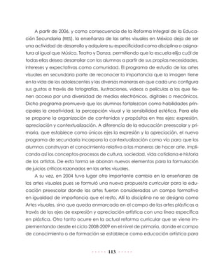 A partir de 2006, y como consecuencia de la Reforma Integral de la Educa-
ción Secundaria (RIES), la enseñanza de las artes visuales en México deja de ser
una actividad de desarrollo y adquiere su especificidad como disciplina o asigna-
tura al igual que Música, Teatro y Danza, permitiendo que la escuela elija cuál de
todas ellas desea desarrollar con los alumnos a partir de sus propias necesidades,
intereses y expectativas como comunidad. El programa de estudio de las artes
visuales en secundaria parte de reconocer la importancia que la imagen tiene
en la vida de los adolescentes y las diversas maneras en que cada uno configura
sus gustos a través de fotografías, ilustraciones, videos o películas a los que tie-
nen acceso por una diversidad de medios electrónicos, digitales o mecánicos.
Dicho programa promueve que los alumnos fortalezcan como habilidades prin-
cipales la creatividad, la percepción visual y la sensibilidad estética. Para ello
se propone la organización de contenidos y propósitos en tres ejes: expresión,
apreciación y contextualización. A diferencia de la educación preescolar y pri-
maria, que establece como únicos ejes la expresión y la apreciación, el nuevo
programa de secundaria incorpora la contextualización como vía para que los
alumnos construyan el conocimiento relativo a las maneras de hacer arte, impli-
cando así los conceptos-procesos de cultura, sociedad, vida cotidiana e historia
de los artistas. De esta forma se abonan nuevos elementos para la formulación
de juicios críticos razonados en las artes visuales.
    A su vez, en 2004 tuvo lugar otro importante cambio en la enseñanza de
las artes visuales pues se formuló una nueva propuesta curricular para la edu-
cación preescolar donde las artes fueron consideradas un campo formativo
en igualdad de importancia que el resto. Allí la disciplina no se designa como
Artes visuales, sino que queda enmarcada en el campo de las artes plásticas a
través de los ejes de expresión y apreciación artística con una línea específica
en plástica. Otro tanto ocurre en la actual reforma curricular que se viene im-
plementando desde el ciclo 2008-2009 en el nivel de primaria, donde el campo
de conocimiento o de formación se establece como educación artística para


                                         113
 