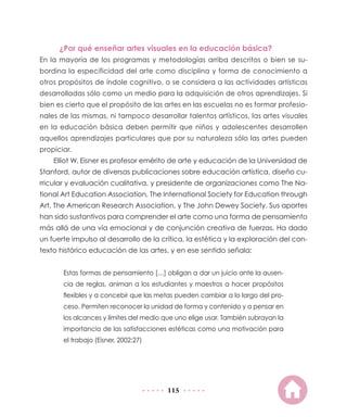 ¿Por qué enseñar artes visuales en la educación básica?
En la mayoría de los programas y metodologías arriba descritos o bien se su-
bordina la especificidad del arte como disciplina y forma de conocimiento a
otros propósitos de índole cognitivo, o se considera a las actividades artísticas
desarrolladas sólo como un medio para la adquisición de otros aprendizajes. Si
bien es cierto que el propósito de las artes en las escuelas no es formar profesio-
nales de las mismas, ni tampoco desarrollar talentos artísticos, las artes visuales
en la educación básica deben permitir que niños y adolescentes desarrollen
aquellos aprendizajes particulares que por su naturaleza sólo las artes pueden
propiciar.
    Elliot W. Eisner es profesor emérito de arte y educación de la Universidad de
Stanford, autor de diversas publicaciones sobre educación artística, diseño cu-
rricular y evaluación cualitativa, y presidente de organizaciones como The Na-
tional Art Education Association, The International Society for Education through
Art, The American Research Association, y The John Dewey Society. Sus aportes
han sido sustantivos para comprender el arte como una forma de pensamiento
más allá de una vía emocional y de conjunción creativa de fuerzas. Ha dado
un fuerte impulso al desarrollo de la crítica, la estética y la exploración del con-
texto histórico educación de las artes, y en ese sentido señala:


       Estas formas de pensamiento […] obligan a dar un juicio ante la ausen-
       cia de reglas, animan a los estudiantes y maestros a hacer propósitos
       flexibles y a concebir que las metas pueden cambiar a lo largo del pro-
       ceso. Permiten reconocer la unidad de forma y contenido y a pensar en
       los alcances y límites del medio que uno elige usar. También subrayan la
       importancia de las satisfacciones estéticas como una motivación para
       el trabajo (Eisner, 2002:27)




                                         115
 