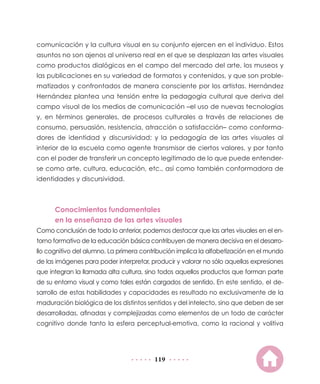 comunicación y la cultura visual en su conjunto ejercen en el individuo. Estos
asuntos no son ajenos al universo real en el que se desplazan las artes visuales
como productos dialógicos en el campo del mercado del arte, los museos y
las publicaciones en su variedad de formatos y contenidos, y que son proble-
matizados y confrontados de manera consciente por los artistas. Hernández
Hernández plantea una tensión entre la pedagogía cultural que deriva del
campo visual de los medios de comunicación –el uso de nuevas tecnologías
y, en términos generales, de procesos culturales a través de relaciones de
consumo, persuasión, resistencia, atracción o satisfacción– como conforma-
dores de identidad y discursividad; y la pedagogía de las artes visuales al
interior de la escuela como agente transmisor de ciertos valores, y por tanto
con el poder de transferir un concepto legitimado de lo que puede entender-
se como arte, cultura, educación, etc., así como también conformadora de
identidades y discursividad.



      Conocimientos fundamentales
      en la enseñanza de las artes visuales
Como conclusión de todo lo anterior, podemos destacar que las artes visuales en el en-
torno formativo de la educación básica contribuyen de manera decisiva en el desarro-
llo cognitivo del alumno. La primera contribución implica la alfabetización en el mundo
de las imágenes para poder interpretar, producir y valorar no sólo aquellas expresiones
que integran la llamada alta cultura, sino todos aquellos productos que forman parte
de su entorno visual y como tales están cargados de sentido. En este sentido, el de-
sarrollo de estas habilidades y capacidades es resultado no exclusivamente de la
maduración biológica de los distintos sentidos y del intelecto, sino que deben de ser
desarrolladas, afinadas y complejizadas como elementos de un todo de carácter
cognitivo donde tanto la esfera perceptual-emotiva, como la racional y volitiva




                                         119
 