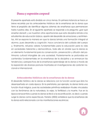 Danza y expresión corporal
El presente apartado está dividido en cinco temas. En primera instancia se hace un
breve recorrido por los antecedentes históricos de la enseñanza de la danza que
tiene el propósito de identificar algunos sistemas de enseñanza que permanecen
hasta nuestros días. En el siguiente apartado se responde a la pregunta: ¿por qué
enseñar danza?, y se muestran otras aportaciones que esta disciplina brinda a los
estudiantes de educación básica, aparte del desarrollo de emociones y sentimien-
tos. Ahí se expone la manera en que la danza brinda una formación integral al
alumno, pues desarrolla su cognición, hace conciencia del cuidado del cuerpo
y, finalmente, refuerza valores fundamentales para la educación para la vida
en sociedades tolerantes y democráticas, todo ello sin olvidar que la danza es
un elemento fundamental para la conservación, preservación y difusión del pa-
trimonio cultural intangible de una sociedad. Posteriormente se profundiza en
contenidos fundamentales en la enseñanza de la disciplina y se enmarcan las
tendencias y perspectivas de la enseñanza-aprendizaje de la danza a través de
la exposición de diversas posturas mostradas en investigaciones de carácter na-
cional e internacional.



      Antecedentes históricos de la enseñanza de la danza
El desarrollo histórico de la danza se relaciona con la función social que ésta ha
desempeñado en cada época. En la prehistoria, por ejemplo, la danza tenía una
función ritual mágica, pues las sociedades primitivas realizaban rituales vinculados
con los fenómenos de la naturaleza, la vejez, la fertilidad y la muerte. Fue en la
época renacentista cuando la danza se llevó a la escenificación, es decir, cuando
surge la danza como espectáculo. Ferreiro (2005) establece que la enseñanza de
la danza está relacionada con las manifestaciones escénicas:




                                        121
 