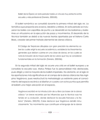 Ballet de la Ópera; en este periodo había un vínculo muy estrecho entre
       escuela y vida profesional (Ferreiro, 2005:85).


    El ballet romántico se consolidó durante la primera mitad del siglo XIX. La
temática que proponía era evasiva, idealista y etérea. En este periodo se inclu-
yeron los bailes con zapatillas de punta y se desarrolló en las bailarinas y baila-
rines un virtuosismo en la ejecución de pasos y movimientos. El desarrollo de la
técnica también se debió a las nuevas teorías aportadas por el italiano Carlo
Blasis, creador del primer tratado elemental de danza clásica.


       El Código de Terpsícore dibujaba con gran precisión los elementos so-
       bre los cuales erigir la escuela académica y establecía los lineamientos
       generales que debían cubrirse en una clase de danza, en los cuales se
       nota la inclusión de la mayor parte de los rubros que hoy se consideran
       fundamentales en la formación (Ferreiro, 2005:86).


    En la segunda mitad del siglo XIX ocurre una crisis en el ballet europeo y se
consolida la escuela rusa. Marius Petipa fue la personalidad más destacada,
pues dirigió y creó la mayoría de los ballets imperiales. No obstante, en el siglo XX
las aportaciones más significativas en el campo de la danza clásica las hizo Agri-
pina Vagánova, pues reestructuró la metodología ya existente para el conoci-
miento del espacio escénico al diseñar un cuadro con ocho puntos que permitía
al bailarín una mejor ubicación en el espacio.


       Vagánova escribió en la introducción de su libro Las bases de la danza
       clásica “un breve recorrido por las influencias que la técnica rusa ha
       tenido en su evolución, donde destacan la escuela francesa y la ita-
       liana” (Ferreiro, 2005:92). Cabe destacar que Vagánova detalló minu-
       ciosamente “los movimientos que constituyen el lenguaje de la danza



                                          123
 