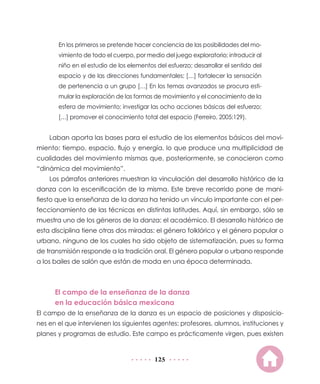 En los primeros se pretende hacer conciencia de las posibilidades del mo-
       vimiento de todo el cuerpo, por medio del juego exploratorio; introducir al
       niño en el estudio de los elementos del esfuerzo; desarrollar el sentido del
       espacio y de las direcciones fundamentales; […] fortalecer la sensación
       de pertenencia a un grupo […] En los temas avanzados se procura esti-
       mular la exploración de las formas de movimiento y el conocimiento de la
       esfera de movimiento; investigar las ocho acciones básicas del esfuerzo;
       […] promover el conocimiento total del espacio (Ferreiro, 2005:129).


    Laban aporta las bases para el estudio de los elementos básicos del movi-
miento: tiempo, espacio, flujo y energía, lo que produce una multiplicidad de
cualidades del movimiento mismas que, posteriormente, se conocieron como
“dinámica del movimiento”.
    Los párrafos anteriores muestran la vinculación del desarrollo histórico de la
danza con la escenificación de la misma. Este breve recorrido pone de mani-
fiesto que la enseñanza de la danza ha tenido un vínculo importante con el per-
feccionamiento de las técnicas en distintas latitudes. Aquí, sin embargo, sólo se
muestra uno de los géneros de la danza: el académico. El desarrollo histórico de
esta disciplina tiene otras dos miradas: el género folklórico y el género popular o
urbano, ninguno de los cuales ha sido objeto de sistematización, pues su forma
de transmisión responde a la tradición oral. El género popular o urbano responde
a los bailes de salón que están de moda en una época determinada.



      El campo de la enseñanza de la danza
      en la educación básica mexicana
El campo de la enseñanza de la danza es un espacio de posiciones y disposicio-
nes en el que intervienen los siguientes agentes: profesores, alumnos, instituciones y
planes y programas de estudio. Este campo es prácticamente virgen, pues existen


                                          125
 