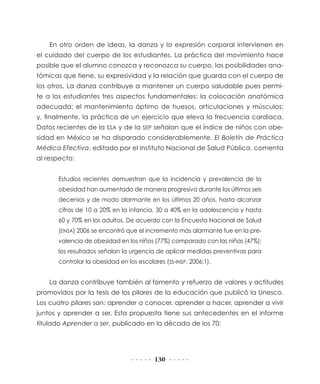 En otro orden de ideas, la danza y la expresión corporal intervienen en
el cuidado del cuerpo de los estudiantes. La práctica del movimiento hace
posible que el alumno conozca y reconozca su cuerpo, las posibilidades ana-
tómicas que tiene, su expresividad y la relación que guarda con el cuerpo de
los otros. La danza contribuye a mantener un cuerpo saludable pues permi-
te a los estudiantes tres aspectos fundamentales: la colocación anatómica
adecuada; el mantenimiento óptimo de huesos, articulaciones y músculos;
y, finalmente, la práctica de un ejercicio que eleva la frecuencia cardiaca.
Datos recientes de la SSA y de la SEP señalan que el índice de niños con obe-
sidad en México se ha disparado considerablemente. El Boletín de Práctica
Médica Efectiva, editado por el Instituto Nacional de Salud Pública, comenta
al respecto:


      Estudios recientes demuestran que la incidencia y prevalencia de la
      obesidad han aumentado de manera progresiva durante los últimos seis
      decenios y de modo alarmante en los últimos 20 años, hasta alcanzar
      cifras de 10 a 20% en la infancia, 30 a 40% en la adolescencia y hasta
      60 y 70% en los adultos. De acuerdo con la Encuesta Nacional de Salud
      (ENSA) 2006 se encontró que el incremento más alarmante fue en la pre-
      valencia de obesidad en los niños (77%) comparado con las niñas (47%);
      los resultados señalan la urgencia de aplicar medidas preventivas para
      controlar la obesidad en los escolares (SS-INSP, 2006:1).


    La danza contribuye también al fomento y refuerzo de valores y actitudes
promovidos por la tesis de los pilares de la educación que publicó la Unesco.
Los cuatro pilares son: aprender a conocer, aprender a hacer, aprender a vivir
juntos y aprender a ser. Esta propuesta tiene sus antecedentes en el informe
titulado Aprender a ser, publicado en la década de los 70:




                                         130
 