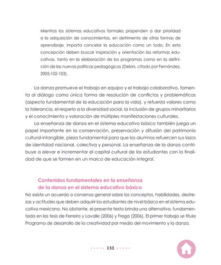 Mientras los sistemas educativos formales propenden a dar prioridad
       a la adquisición de conocimientos, en detrimento de otras formas de
       aprendizaje, importa concebir la educación como un todo. En esta
       concepción deben buscar inspiración y orientación las reformas edu-
       cativas, tanto en la elaboración de los programas como en la defini-
       ción de las nuevas políticas pedagógicas (Delors, citado por Fernández,
       2005:102-103).


    La danza promueve el trabajo en equipo y el trabajo colaborativo, fomen-
ta al diálogo como única forma de resolución de conflictos y problemáticas
(aspecto fundamental de la educación para la vida), y refuerza valores como
la tolerancia, el respeto a la diversidad social, la inclusión de grupos minoritarios
y el conocimiento y valoración de múltiples manifestaciones culturales.
    La enseñanza de danza en el sistema educativo básico también juega un
papel importante en la conservación, preservación y difusión del patrimonio
cultural intangible, pieza fundamental para que los alumnos refuercen sus lazos
de identidad nacional, colectiva y personal. La enseñanza de la danza contri-
buye a elevar e incrementar el capital cultural de los estudiantes con la finali-
dad de que se formen en un marco de educación integral.



      Contenidos fundamentales en la enseñanza
      de la danza en el sistema educativo básico
No existe un acuerdo o consenso general sobre los conceptos, habilidades, destre-
zas y actitudes que deben adquirir los estudiantes de nivel básico en el sistema edu-
cativo mexicano. No obstante, el presente texto brinda una alternativa, fundamen-
tada en las tesis de Ferreiro y Lavalle (2006) y Frega (2006). El primer trabajo se titula
Programa de desarrollo de la creatividad por medio del movimiento y la danza.




                                          132
 