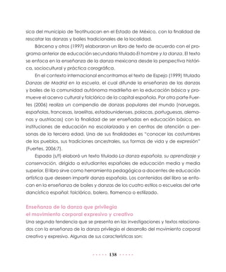sica del municipio de Teotihuacan en el Estado de México, con la finalidad de
rescatar las danzas y bailes tradicionales de la localidad.
    Bárcena y otros (1997) elaboraron un libro de texto de acuerdo con el pro-
grama anterior de educación secundaria titulado El hombre y la danza. El texto
se enfoca en la enseñanza de la danza mexicana desde la perspectiva históri-
ca, sociocultural y práctica corográfica.
    En el contexto internacional encontramos el texto de Espejo (1999) titulado
Danzas de Madrid en la escuela, el cual difunde la enseñanza de las danzas
y bailes de la comunidad autónoma madrileña en la educación básica y pro-
mueve el acervo cultural y folclórico de la capital española. Por otra parte Fuer-
tes (2006) realiza un compendio de danzas populares del mundo (noruegas,
españolas, francesas, israelitas, estadounidenses, polacas, portuguesas, alema-
nas y austriacas) con la finalidad de ser enseñadas en educación básica, en
instituciones de educación no escolarizada y en centros de atención a per-
sonas de la tercera edad. Una de sus finalidades es “conocer las costumbres
de los pueblos, sus tradiciones ancestrales, sus formas de vida y de expresión”
(Fuertes, 2006:7).
    Espada (s/f) elaboró un texto titulado La danza española, su aprendizaje y
conservación, dirigido a estudiantes españoles de educación media y media
superior. El libro sirve como herramienta pedagógica a docentes de educación
artística que deseen impartir danza española. Los contenidos del libro se enfo-
can en la enseñanza de bailes y danzas de los cuatro estilos o escuelas del arte
dancístico español: folclórico, bolero, flamenco o estilizado.


Enseñanza de la danza que privilegia
el movimiento corporal expresivo y creativo
Una segunda tendencia que se presenta en las investigaciones y textos relaciona-
dos con la enseñanza de la danza privilegia el desarrollo del movimiento corporal
creativo y expresivo. Algunas de sus características son:


                                        138
 