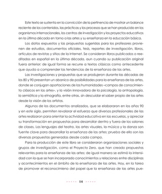 Este texto se sustenta en la convicción de la pertinencia de mostrar un balance
reciente de los contenidos, las prácticas y los procesos que se han producido en los
organismos internacionales, los centros de investigación y los proyectos educativos
en la última década en torno a las artes y su enseñanza en la educación básica.
    Los datos expuestos y las propuestas sugeridas para los profesores provie-
nen de estudios, documentos oficiales, tesis, reportes de investigación, libros,
artículos de revistas y sitios de la Internet. Se consideran libros publicados o ree-
ditados en español en la última década, aun cuando su publicación original
fuera anterior; de igual forma se recurre a textos clásicos como antecedente
que ayuda a comprender las tendencias de la enseñanza de las artes.
    Las investigaciones y propuestas que se produjeron durante las décadas de
los 80 y 90 presentan un abanico de posibilidades para la enseñanza de las artes,
donde se conjugan aportaciones de las humanidades –campos de conocimien-
to clásicos en las artes–, y la visión innovadora de la psicología, la antropología,
la semiótica y la etnografía, entre otras, sin descuidar el saber propio de las artes
desde la visión de los artistas.
    Algunos de los documentos analizados, que se elaboraron en los años 90
y en este siglo, permiten revalorar el esfuerzo que diversos profesionales de las
artes realizaron para orientar la actividad educativa en las escuelas, y apreciar
su transformación en propuestas para desarrollar dentro y fuera de los salones
de clases. Los lenguajes del teatro, las artes visuales, la música y la danza son
fuente clave para desarrollar la enseñanza de las artes; prueba de ello son las
diversas propuestas generadas desde cada campo.
    Para la producción de este libro se consideraron organizaciones sociales y
grupos de investigación, como el Proyecto Zero, que han creado propuestas
relevantes para la enseñanza de las artes; de igual manera se estimó la intensi-
dad con la que se han incorporado conocimientos y relaciones entre disciplinas
y acontecimientos en el ámbito de la enseñanza de las artes. Hoy, en la tarea
de promover el reconocimieno del papel que la enseñanza de las artes pue-


                                         14
 