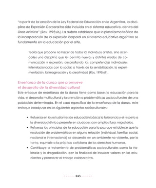 “a partir de la sanción de la Ley Federal de Educación en la Argentina, la disci-
plina de Expresión Corporal ha sido incluida en el sistema educativo, dentro del
Área Artística” (Ros, 1998:66). La autora establece que la plataforma teórica de
la incorporación de la expresión corporal en el sistema educativo argentino se
fundamenta en la educación por el arte,


       Teoría que propone no hacer de todos los individuos artistas, sino acer-
       carles una disciplina que les permita nuevos y distintos modos de co-
       municación y expresión, desarrollando las competencias individuales
       interrelacionadas con lo social, a través de la sensibilización, la experi-
       mentación, la imaginación y la creatividad (Ros, 1998:69).


Enseñanza de la danza que promueve
el desarrollo de la diversidad cultural
Este enfoque de enseñanza de la danza tiene como bases la educación para la
vida, el desarrollo multicultural y la atención a problemáticas socioculturales de una
población determinada. En el caso específico de la enseñanza de la danza, este
enfoque coadyuva en los siguientes aspectos socioculturales:


      • Refuerza en los estudiantes de educación básica la tolerancia y el respeto a
        la diversidad étnica presente en ciudades con amplios flujos migratorios.
      • Refuerza los principios de la educación para la paz que establece que la
        resolución de problemáticas en alguna relación (individual, familiar, social,
        nacional e internacional) se desarrolle en un ambiente no violento, por lo
        tanto, equivale a la práctica cotidiana de los derechos humanos.
      • Contribuye al tratamiento de problemáticas socioculturales como la vio-
        lencia y la drogadicción, con la finalidad de inculcar valores en los estu-
        diantes y promover el trabajo colaborativo.




                                          143
 