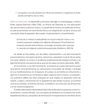• Los padres y los educadores son influencias positivas o negativas en el de-
        sarrollo del talento de los niños.


Método Dalcroze. Lo desarrolló a principios del siglo XX el pedagogo y músico
Émile Jaques-Dalcroze (1865-1950). La rítmica de Dalcroze es una educación
de, por la música y para la música. A a partir de la música, en particular el ritmo,
es que se armonizan los movimientos físicos y la adaptación; es decir, se busca el
concierto entre la expresión del cuerpo, el pensamiento y el sentimiento.


       Se trata de un método mutidisciplinario en el que la relación música y mo-
       vimiento corporal se cristaliza en la utilización del espacio. El movimiento en
       el espacio permite sentir el tiempo y la energía necesarios para cada ges-
       to, creando así imágenes audiomotrices-espaciales (Del Bianco, 2007:24).


    Se divide en tres partes: uso de solfeo, improvisación y uso del movimiento
para enseñar los conceptos de ritmo, estructura y expresión musical. De acuerdo
con este método, la música es el idioma fundamental del cerebro humano y se
liga íntimamente a la esencia de lo que son los seres humanos (Kennedy, 2007).
    En la euritmia, o uso del movimiento, se entrena el cuerpo del alumno para
que sienta conscientemente sus sensaciones musculares de tiempo y energía
en sus manifestaciones en el espacio. El cuerpo se convierte en instrumento y
ejecuta o transforma en movimiento algún aspecto de la música. La experien-
cia eurítmica difiere de otros enfoques en que implica la absorción total de
mente, cuerpo y emociones en la experiencia del sonido musical. La euritmia
activa los sentidos, el sistema nervioso, el intelecto, los músculos, las emociones
y el ser creativo/expresivo.
    El solfeo dalcroziano desarrolla el oído interno del alumno para escuchar mu-
sicalmente y cantar afinado. Los conceptos se refuerzan en la interacción entre
experiencias físicas y propósitos de entonación incorporando los nombres de las


                                            152
 