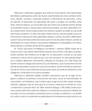 Villanueva y Bañuelos agregan que entre los instrumentos más destacados
del México prehispánico están las flautas ceremoniales de cinco sonidos armó-
nicos, silbatos, ocarinas, caracolas marinas e instrumentos de percusión, como
el huéhuetl, el teponaztli, los raspadores de hueso y sonajas con semillas, entre
otros. Para los aztecas, el cuicacalli (casa de canto) fue el primer recinto donde
se enseñaba música y danza para ceremonias rituales. Los niños aprendían mú-
sica observando cómo la ejecutaban los adultos y podían acceder al cuicacalli
sólo hasta cumplir los 13 años de edad. Nada más los varones podían tocar los
instrumentos, mientras las niñas aprendían danzas y cantos. Guzmán (1984) indica
que la música formaba parte de la educación en las escuelas mexicas, donde se
enseñaban los cantos divinos y los jóvenes realizaban la coreografía y la música
de las danzas y cantares de las fechas sagradas.
    En “Music Education for Religious Conversion”, Harrison (2002) habla de la
música como una valiosa herramienta para los encuentros culturales y la explo-
ración pacífica de América en el siglo XVI. La educación musical se usó para
cambiar la cultura de los aztecas por una más europea. En este periodo llega-
ron a México diferentes instrumentos utilizados en Europa y en 1533 Pedro de
Gante fundó el Colegio de la Santa Cruz de Tlatelolco, que fue el primer recinto
donde se impartieron clases de música en América. Gante enfatizó la importan-
cia de la música como parte de la educación para convertir al cristianismo a los
indígenas y acercarlos a la cultura europea.
    Villanueva y Bañuelos (2004) también mencionan que en el siglo XIX lle-
garon a México los primeros instrumentos de tecla, como el clavicémbalo, el
clavicordio y el fortepiano, que tuvieron gran auge en las altas clases sociales;
además, agregan que en esta época la música mexicana se dividió en culta
y tradicional o popular lírica. En 1824, Mariano Elízaga (1786-1842) fundó el pri-
mer conservatorio de música en México y la enseñanza musical se impartía de
acuerdo con los principios sustentados por el consejo académico y se dividía
en cuatro cursos: en el primero se explicaban los fundamentos de la música; en


                                       156
 