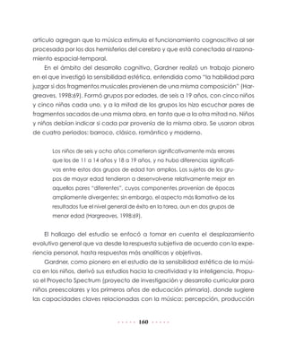 artículo agregan que la música estimula el funcionamiento cognoscitivo al ser
procesada por los dos hemisferios del cerebro y que está conectada al razona-
miento espacial-temporal.
    En el ámbito del desarrollo cognitivo, Gardner realizó un trabajo pionero
en el que investigó la sensibilidad estética, entendida como “la habilidad para
juzgar si dos fragmentos musicales provienen de una misma composición” (Har-
greaves, 1998:69). Formó grupos por edades, de seis a 19 años, con cinco niños
y cinco niñas cada uno, y a la mitad de los grupos los hizo escuchar pares de
fragmentos sacados de una misma obra, en tanto que a la otra mitad no. Niños
y niñas debían indicar si cada par provenía de la misma obra. Se usaron obras
de cuatro periodos: barroco, clásico, romántico y moderno.


       Los niños de seis y ocho años cometieron significativamente más errores
       que los de 11 a 14 años y 18 a 19 años, y no hubo diferencias significati-
       vas entre estos dos grupos de edad tan amplios. Los sujetos de los gru-
       pos de mayor edad tendieron a desenvolverse relativamente mejor en
       aquellos pares “diferentes”, cuyos componentes provenían de épocas
       ampliamente divergentes; sin embargo, el aspecto más llamativo de los
       resultados fue el nivel general de éxito en la tarea, aun en dos grupos de
       menor edad (Hargreaves, 1998:69).


    El hallazgo del estudio se enfocó a tomar en cuenta el desplazamiento
evolutivo general que va desde la respuesta subjetiva de acuerdo con la expe-
riencia personal, hasta respuestas más analíticas y objetivas.
    Gardner, como pionero en el estudio de la sensibilidad estética de la músi-
ca en los niños, derivó sus estudios hacia la creatividad y la inteligencia. Propu-
so el Proyecto Spectrum (proyecto de investigación y desarrollo curricular para
niños preescolares y los primeros años de educación primaria), donde sugiere
las capacidades claves relacionadas con la música: percepción, producción


                                         160
 