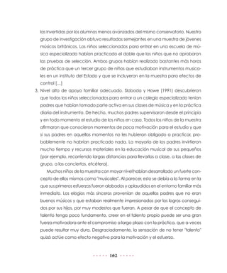 las invertidas por los alumnos menos avanzados del mismo conservatorio. Nuestro
  grupo de investigación obtuvo resultados semejantes en una muestra de jóvenes
  músicos británicos. Los niños seleccionados para entrar en una escuela de mú-
  sica especializada habían practicado el doble que los niños que no aprobaron
  las pruebas de selección. Ambos grupos habían realizado bastantes más horas
  de práctica que un tercer grupo de niños que estudiaban instrumentos musica-
  les en un instituto del Estado y que se incluyeron en la muestra para efectos de
  control […]
3. Nivel alto de apoyo familiar adecuado. Sloboda y Howe (1991) descubrieron
  que todos los niños seleccionados para entrar a un colegio especializado tenían
  padres que habían tomado parte activa en sus clases de música y en la práctica
  diaria del instrumento. De hecho, muchos padres supervisaron desde el principio
  y en todo momento el estudio de los niños en casa. Todos los niños de la muestra
  afirmaron que conocieron momentos de poca motivación para el estudio y que
  si sus padres en aquellos momentos no les hubieran obligado a practicar, pro-
  bablemente no habrían practicado nada. La mayoría de los padres invirtieron
  mucho tiempo y recursos materiales en la educación musical de sus pequeños
  (por ejemplo, recorriendo largas distancias para llevarlos a clase, a las clases de
  grupo, a los conciertos, etcétera).
     Muchos niños de la muestra con mayor nivel habían desarrollado un fuerte con-
  cepto de ellos mismos como "musicales". Al parecer, esto se debía a la forma en la
  que sus primeros esfuerzos fueron alabados y aplaudidos en el entorno familiar más
  inmediato. Los elogios más sinceros provenían de aquellos padres que no eran
  buenos músicos y que estaban realmente impresionados por los logros consegui-
  dos por sus hijos, por muy modestos que fueran. A pesar de que el concepto de
  talento tenga poco fundamento, creer en el talento propio puede ser una gran
  fuerza motivadora ante el compromiso a largo plazo con la práctica, que a veces
  puede resultar muy dura. Desgraciadamente, la sensación de no tener "talento"
  quizá actúe como efecto negativo para la motivación y el esfuerzo.



                                        162
 