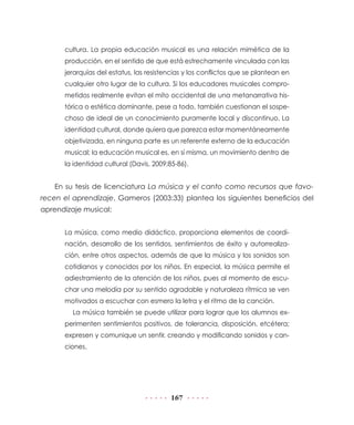 cultura. La propia educación musical es una relación mimética de la
      producción, en el sentido de que está estrechamente vinculada con las
      jerarquías del estatus, las resistencias y los conflictos que se plantean en
      cualquier otro lugar de la cultura. Si los educadores musicales compro-
      metidos realmente evitan el mito occidental de una metanarrativa his-
      tórica o estética dominante, pese a todo, también cuestionan el sospe-
      choso de ideal de un conocimiento puramente local y discontinuo. La
      identidad cultural, donde quiera que parezca estar momentáneamente
      objetivizada, en ninguna parte es un referente externo de la educación
      musical; la educación musical es, en sí misma, un movimiento dentro de
      la identidad cultural (Davis, 2009:85-86).


   En su tesis de licenciatura La música y el canto como recursos que favo-
recen el aprendizaje, Gameros (2003:33) plantea los siguientes beneficios del
aprendizaje musical:


      La música, como medio didáctico, proporciona elementos de coordi-
      nación, desarrollo de los sentidos, sentimientos de éxito y autorrealiza-
      ción, entre otros aspectos, además de que la música y los sonidos son
      cotidianos y conocidos por los niños. En especial, la música permite el
      adiestramiento de la atención de los niños, pues al momento de escu-
      char una melodía por su sentido agradable y naturaleza rítmica se ven
      motivados a escuchar con esmero la letra y el ritmo de la canción.
         La música también se puede utilizar para lograr que los alumnos ex-
      perimenten sentimientos positivos, de tolerancia, disposición, etcétera;
      expresen y comunique un sentir, creando y modificando sonidos y can-
      ciones.




                                          167
 