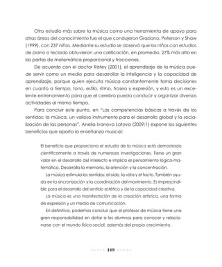 Otro estudio más sobre la música como una herramienta de apoyo para
otras áreas del conocimiento fue el que condujeron Graziano, Peterson y Shaw
(1999), con 237 niños. Mediante su estudio se observó que los niños con estudios
de piano o teclado obtuvieron una calificación, en promedio, 27% más alta en
las partes de matemática proporcional y fracciones.
    De acuerdo con el doctor Ratey (2001), el aprendizaje de la música pue-
de servir como un medio para desarrollar la inteligencia y la capacidad de
aprendizaje, porque quien ejecuta música constantemente toma decisiones
en cuanto a tiempo, tono, estilo, ritmo, fraseo y expresión, y esto es un exce-
lente entrenamiento para que el cerebro pueda conducir y organizar diversas
actividades al mismo tiempo.
    Para concluir este punto, en “Las competencias básicas a través de los
sentidos: la música, un valioso instrumento para el desarrollo global y la socia-
lización de las personas”, Anelia Ivanova Lotova (2009:1) expone los siguientes
beneficios que aporta la enseñanza musical:


       El beneficio que proporciona el estudio de la música está demostrado
       científicamente a través de numerosas investigaciones. Tiene un gran
       valor en el desarrollo del intelecto e implica el pensamiento lógico-ma-
       temático. Desarrolla la memoria, la atención y la concentración.
         La música estimula los sentidos: el oído, la vista y el tacto. También ayu-
       da en la sincronización y la coordinación del movimiento. Es imprescindi-
       ble para el desarrollo del sentido estético y de la capacidad creativa.
         La música es una manifestación de la creación artística, una forma
       de expresión y un medio de comunicación.
         En definitiva, podemos concluir que el profesor de música tiene una
       gran responsabilidad en dotar a los alumnos para conocer y relacio-
       narse con el mundo físico-social, además del propio crecimiento.




                                          169
 