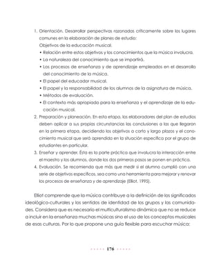 1. Orientación. Desarrollar perspectivas razonadas críticamente sobre los lugares
      comunes en la elaboración de planes de estudio:
      Objetivos de la educación musical.
      • Relación entre estos objetivos y los conocimientos que la música involucra.
      • La naturaleza del conocimiento que se impartirá.
      • Los procesos de enseñanza y de aprendizaje empleados en el desarrollo
        del conocimiento de la música.
      • El papel del educador musical.
      • El papel y la responsabilidad de los alumnos de la asignatura de música.
      • Métodos de evaluación.
      • El contexto más apropiado para la enseñanza y el aprendizaje de la edu-
        cación musical.
    2. Preparación y planeación. En esta etapa, los elaboradores del plan de estudios
      deben aplicar a sus propias circunstancias las conclusiones a las que llegaron
      en la primera etapa, decidiendo los objetivos a corto y largo plazos y el cono-
      cimiento musical que será aprendido en la situación específica por el grupo de
      estudiantes en particular.
    3. Enseñar y aprender. Ésta es la parte práctica que involucra la interacción entre
      el maestro y los alumnos, donde los dos primeros pasos se ponen en práctica.
    4. Evaluación. Se recomienda que más que medir si el alumno cumplió con una
      serie de objetivos específicos, sea como una herramienta para mejorar y renovar
      los procesos de enseñanza y de aprendizaje (Elliot, 1995).


    Elliot comprende que la música contribuye a la definición de los significados
ideológico-culturales y los sentidos de identidad de los grupos y las comunida-
des. Considera que es necesario el multiculturalismo dinámico que no se reduce
a incluir en la enseñanza muchas músicas sino el uso de los conceptos musicales
de esas culturas. Por lo que propone una guía flexible para escuchar música:




                                         176
 