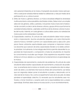 ción personal inherentes en la música. El propósito de estudiar música será per-
  mitir a cada joven estadounidense realzar la calidad de su vida por medio de la
  participación en su cultura musical.
2. Estilos de música y géneros diversos. La música estudiada reflejará la diversidad
  multimusical de la cultura pluralística de Estados Unidos. Debe incluir una amplia
  selección de géneros, estilos y periodos, incluyendo música fuera de la tradicio-
  nal de concierto; es decir, de las diversas culturas y grupos étnicos que forman la
  sociedad estadounidense, y ejemplos auténticos de las diversas culturas musica-
  les del mundo. Además, en cada género o cultura debe usarse una variedad de
  música para evitar estereotipos musicales.
3. Capacidades creativas. El currículo de cada estudiante debe incluir compo-
  sición e improvisación. Muchos estudiantes adquieren una vasta información
  sobre la música y también cuentan con capacidades para su ejecución, pero
  pocos tienen suficientes oportunidades para componer e improvisar música.
  Los docentes que carecen de estas capacidades tienden a no darles suficien-
  te prioridad. Actualmente, la tecnología electrónica permite desarrollar la ca-
  pacidad de improvisación y composición a todos los estudiantes sin importar
  los conocimientos musicales que tengan. Estas experiencias requerirán mayor
  énfasis en el futuro debido a su importancia fundamental en el aprendizaje de
  la música.
4. Capacidades de razonamiento y resolución de problemas. El currículo de cada
  estudiante debe resaltar capacidades de razonamiento y resolución de proble-
  mas. La enseñanza de la música no tendrá como competencias sólo la adqui-
  sición de datos y se orientará más hacia la síntesis del conocimiento. Las tareas
  que son asignadas deben poner al estudiante a prueba y relacionarlo con la
  vida real de la música, tal y como se experimenta fuera de la escuela. Se debe
  ponderar el aprendizaje colectivo. Es necesario que los estudiantes sean mo-
  tivados a tomar iniciativas y aceptar parte de la responsabilidad de su propio
  aprendizaje. El énfasis debe darse en la educación y no en el entretenimiento.



                                     180
 