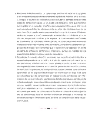 5. Relaciones interdisciplinarias. Un aprendizaje efectivo no debe ser subyugado
  a los límites artificiales que tradicionalmente separan las materias en la escuela.
  A la larga, el resultado de la enseñanza debe cruzar los campos de las diversas
  áreas del conocimiento para ser útil. Cada una de las artes tiene que mantener
  su integridad en el currículo y enseñarse por sus propios méritos, pero a la vez, el
  currículo debe enfatizar las relaciones entre las artes, y las disciplinas fuera de las
  artes. La música puede servir como una estructura particularmente útil dentro
  de la cual se puede enseñar una amplia variedad de conocimientos y capa-
  cidades, en particular sociales y de lenguaje. Aunque uno de los estándares
  es obviamente de naturaleza interdisciplinaria, el potencial para la enseñanza
  interdisciplinaria no es evidente en los estándares, porque éstos se refieren a ca-
  pacidades básicas y conocimientos que se aprenden por separado en cada
  disciplina. La síntesis del contenido es importante, aunque en realidad es una
  característica de la instrucción, no de los estándares.
6. Tecnología. El currículo utilizará la tecnología más reciente para individualizar y
  expandir el aprendizaje de la música. A través del uso de computadoras, tecla-
  dos electrónicos, sintetizadores, CD, CD-ROM, y varios aparatos de MIDI, cada estu-
  diante participará activamente en la creación, presentación, audición y análisis
  de la música. En particular, las computadoras pueden utilizarse para facilitar el
  aprendizaje de las capacidades básicas y de información de bajo nivel, para
  que el profesor pueda concentrarse en trabajar con los estudiantes con infor-
  mación de un nivel más alto. Las técnicas digitales reproducen sonidos de la
  más alta calidad y están disponible en cada aula, mientras las partituras y otros
  recursos también son accesibles de manera instantánea. Las limitaciones tec-
  nológicas del pasado se han borrado en su mayoría. Los avances en las comu-
  nicaciones por medio de computadoras facilitan el compartir aprendizaje más
  allá de las escuelas y hasta las fronteras estatales; sin embargo, la tecnología no
  debe ser usada por sí misma sino para alcanzar las competencias de la educa-
  ción musical.



                                       181
 