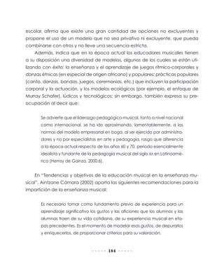 escolar, afirma que existe una gran cantidad de opciones no excluyentes y
propone el uso de un modelo que no sea privativo ni excluyente, que pueda
combinarse con otros y no lleve una secuencia estricta.
    Además, indica que en la época actual los educadores musicales tienen
a su disposición una diversidad de modelos, algunos de los cuales se están uti-
lizando con éxito: la enseñanza y el aprendizaje de juegos rítmico-corporales y
danzas étnicas (en especial de origen africano) y populares; prácticas populares
(canto, danzas, bandas, juegos, ceremonias, etc.) que incluyen la participación
corporal y la actuación, y los modelos ecológicos (por ejemplo, el enfoque de
Murray Schafer), lúdicos y tecnológicos; sin embargo, también expresa su pre-
ocupación al decir que:


       Se advierte que el liderazgo pedagógico-musical, tanto a nivel nacional
       como internacional, se ha ido aproximando, lamentablemente, a las
       normas del modelo empresarial en boga, al ser ejercido por administra-
       dores y no por especialistas en arte y pedagogía, rasgo que diferencia
       a la época actual respecto de los años 60 y 70, periodo esencialmente
       idealista y fundante de la pedagogía musical del siglo XX en Latinoamé-
       rica (Hemsy de Gainza, 2000:6).


    En “Tendencias y objetivos de la educación musical en la enseñanza mu-
sical”, Aintzane Cámara (2002) aporta las siguientes recomendaciones para la
impartición de la enseñanza musical:


       Es necesario tomar como fundamento previo de experiencia para un
       aprendizaje significativo los gustos y las aficiones que los alumnos y las
       alumnas traen de su vida cotidiana, de su experiencia musical en eta-
       pas precedentes. Es el momento de modelar esos gustos, de depurarlos
       y enriquecerlos, de proporcionar criterios para su valoración.



                                         184
 