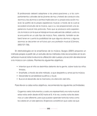 El profesorado deberá adaptarse a las preocupaciones y a los com-
       portamientos culturales de los jóvenes de hoy y tratará de conducir a los
       alumnos y las alumnas a sentirse implicados en su propia educación mu-
       sical. Se partirá de la propia experiencia musical, a través de la cual se
       accederá al estudio de la música, que a su vez proporcionará una ex-
       periencia musical más profunda. Para que se produzca esta experien-
       cia, la música con la que se trabaja en la escuela será de calidad, y esto no
       se encuentra en un solo tipo de música. Pero, además, también se de-
       berá tener en cuenta la posibilidad de que algunos alumnos y algunas
       alumnas se decanten en el futuro por una profesión musical (Cámara,
       2002:727-728).


    En Metodologías en la enseñanza de la música, Burgos (2007) propone un
método propio a partir de un estudio de los métodos más reconocidos en la en-
señanza musical; éste involucra la utilización del cuerpo y la acción de relacionar
a la música con colores. Plantea los siguientes objetivos:


      • Intentar que el niño se desinhiba delante de la gente, sobre todo los niños
        tímidos.
      • Enseñarle, a través de este método, a que despierte su amor por la música.
      • Desarrollar la sensibilidad auditiva y visual.
      • Buscar el desarrollo de la memoria y la atención del niño.


    Para llevar a cabo estos objetivos, recomienda las siguientes actividades:


       Cogemos varios instrumentos y cada uno representará una nota musical;
       estas notas serán desde el DO hasta el SI. A la vez, a estas notas les dare-
       mos un color diferente, para que puedan aprender tanto las notas como
       los colores en un solo ejercicio. El ejercicio consistirá en que cada vez que



                                           185
 
