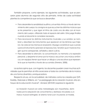 También propone, como ejemplo, las siguientes actividades, que se pen-
saron para alumnos de segundo año de primaria. Antes de cada actividad
plantea la competencia que se busca desarrollar:


     • Para desarrollar la sensibilidad auditiva y el sentido rítmico a través del mo-
        vimiento del cuerpo: la consigna es que escuchen las distintas músicas que
        se les presentan y que sigan el ritmo de cada una de ellas con el movi-
        miento del cuerpo, utilizando todo el espacio del salón. Este juego finaliza
        cuando el docente lo considere necesario.
     • Para reconocer los distintos instrumentos musicales y sus sonidos: se nom-
        bran y describen los instrumentos que aparecen en las láminas que traje-
        ron. Se colocan las mismas en el pizarrón. El juego consistirá en que cuando
        suene el instrumento (prendan el reproductor), tendrán que ir hasta la ima-
        gen que le corresponde, señalarlo y decir cuál es.
     • Para desarrollar la atención, la concentración, la memoria y la expresión
        personal, y despertar el amor por la música: escuchan una música sinfóni-
        ca y en equipos tienen que hacer un dibujo o una escultura que represen-
        te lo que se trasmite a través de sus sonidos (Ferreira, 2008).


    La autora opina que, con ingenio, los docentes pueden crear muchas acti-
vidades que le permitan al niño acercarse a todos los contenidos de la música
de una forma divertida y enriquecedora.
    Respecto al uso, en la actualidad, de métodos como los creados por Orff,
Kodály, Dalcroze o Willems, en “La pedagogía de la creación musical, otro en-
foque de la educación musical”, Alcázar (2010:81) expresa lo siguiente:


      La iniciación musical con estas metodologías aún mayoritarias, domi-
      nadas por la adquisición de conocimientos y destrezas vinculadas a un
      marco musical restringido: el sistema tonal (con incursiones al modal),



                                         187
 